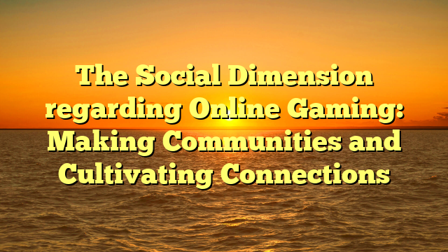 The Social Dimension regarding Online Gaming: Making Communities and Cultivating Connections